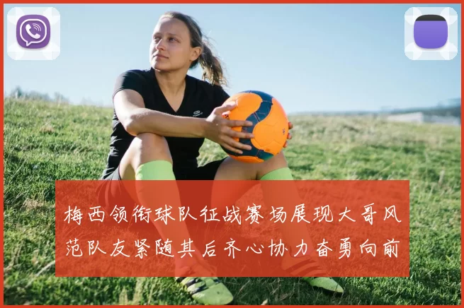 梅西领衔球队征战赛场展现大哥风范队友紧随其后齐心协力奋勇向前