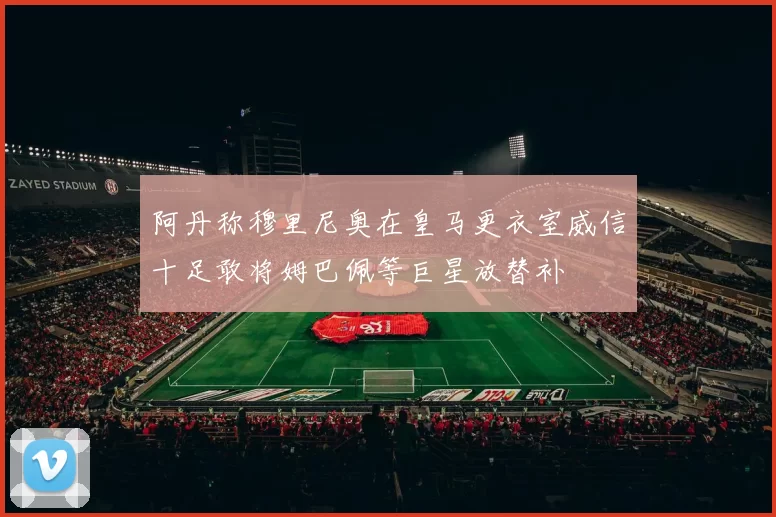 阿丹称穆里尼奥在皇马更衣室威信十足敢将姆巴佩等巨星放替补
