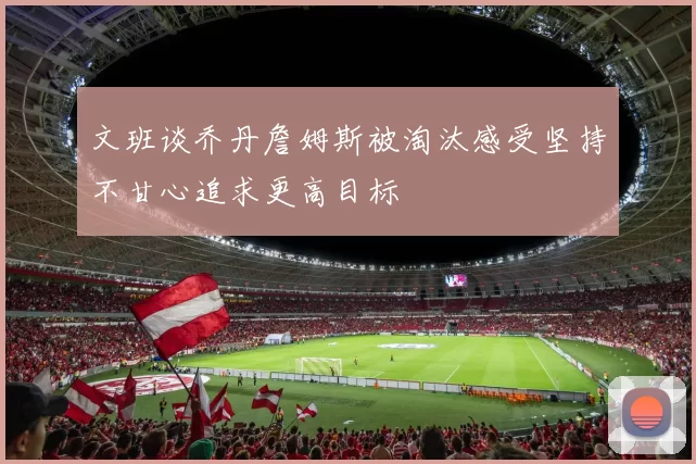 文班谈乔丹詹姆斯被淘汰感受坚持不甘心追求更高目标