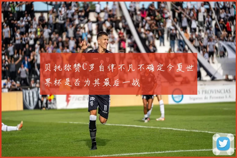 贝托称赞C罗自律不凡不确定今夏世界杯是否为其最后一战