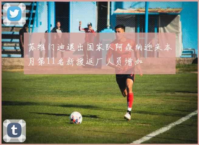 苏维门迪退出国家队阿森纳迎来本月第11名新援返厂人员增加