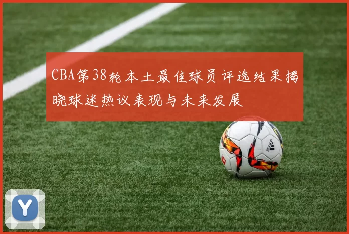 CBA第38轮本土最佳球员评选结果揭晓球迷热议表现与未来发展
