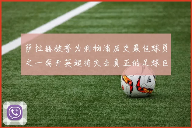 萨拉赫被誉为利物浦历史最佳球员之一离开英超将失去真正的足球巨星