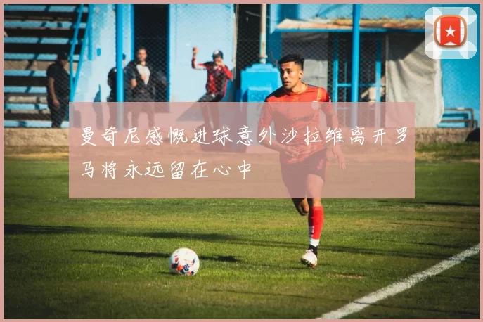 曼奇尼感慨进球意外沙拉维离开罗马将永远留在心中