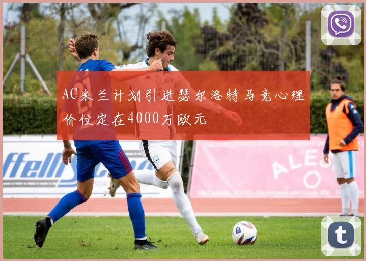 AC米兰计划引进瑟尔洛特马竞心理价位定在4000万欧元
