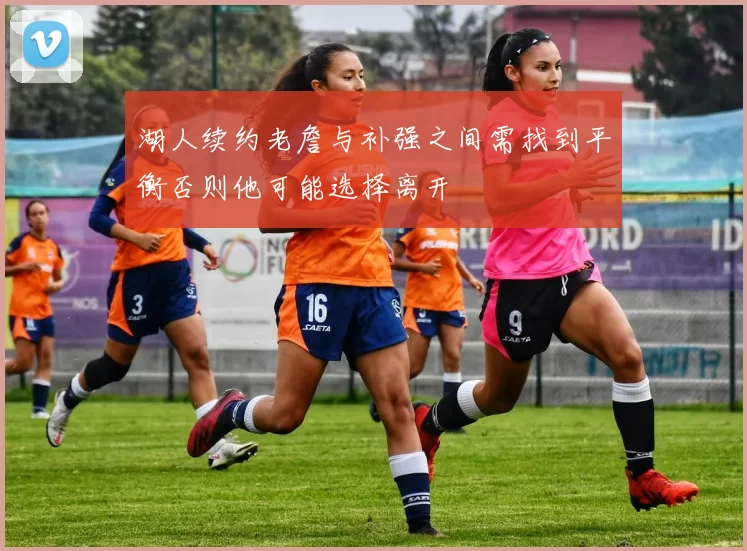 湖人续约老詹与补强之间需找到平衡否则他可能选择离开