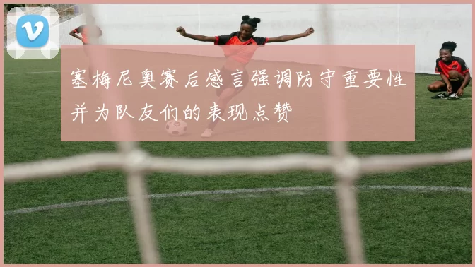 塞梅尼奥赛后感言强调防守重要性并为队友们的表现点赞