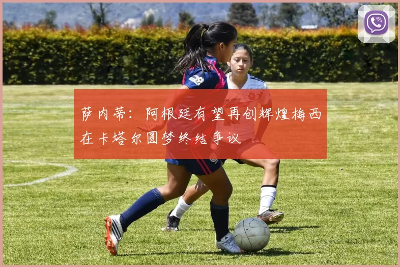 萨内蒂：阿根廷有望再创辉煌梅西在卡塔尔圆梦终结争议