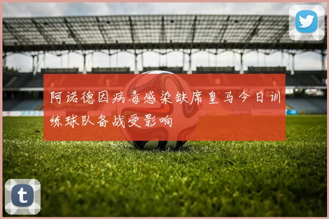 阿诺德因病毒感染缺席皇马今日训练球队备战受影响