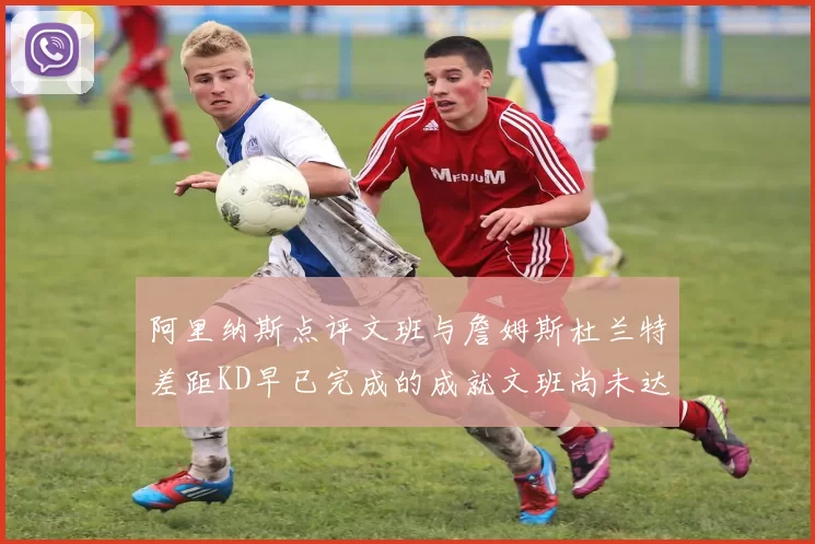 阿里纳斯点评文班与詹姆斯杜兰特差距KD早已完成的成就文班尚未达到