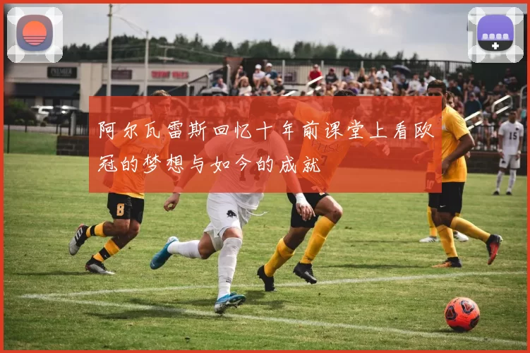 阿尔瓦雷斯回忆十年前课堂上看欧冠的梦想与如今的成就