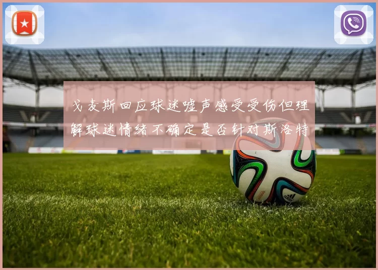 戈麦斯回应球迷嘘声感受受伤但理解球迷情绪不确定是否针对斯洛特