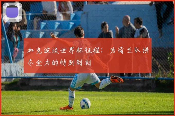 加克波谈世界杯征程：为荷兰队拼尽全力的特别时刻