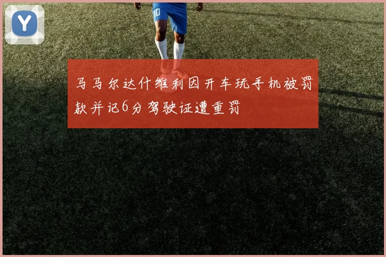 马马尔达什维利因开车玩手机被罚款并记6分驾驶证遭重罚