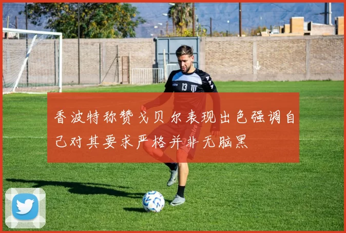 香波特称赞戈贝尔表现出色强调自己对其要求严格并非无脑黑