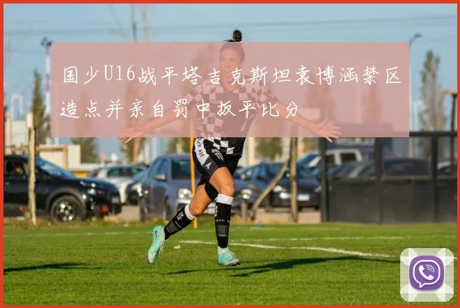 国少U16战平塔吉克斯坦袁博涵禁区造点并亲自罚中扳平比分