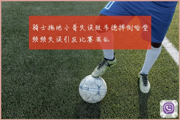 骑士拖地小哥失误致韦德摔倒哈登频频失误引发比赛混乱