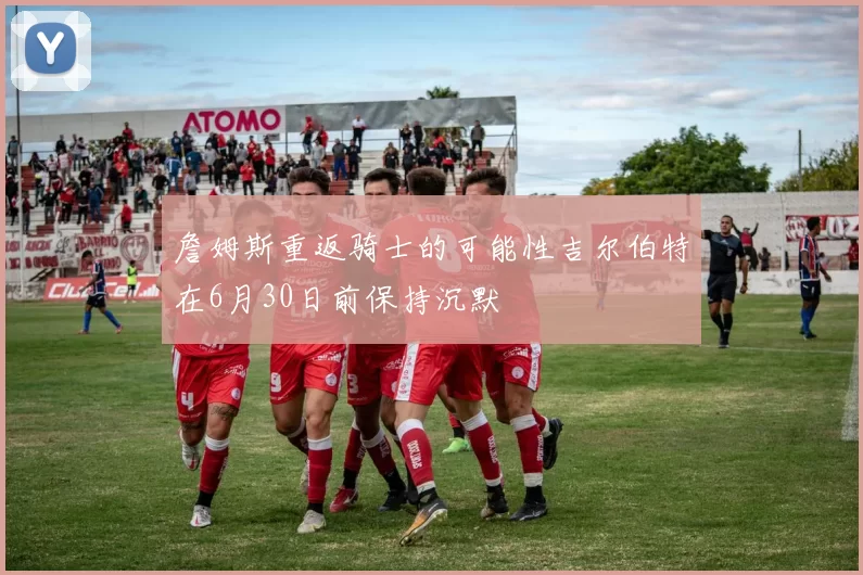 詹姆斯重返骑士的可能性吉尔伯特在6月30日前保持沉默