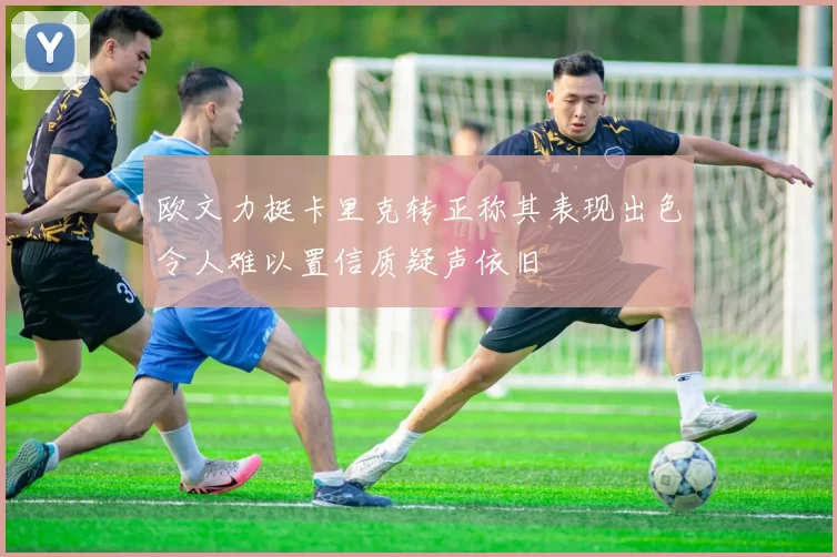 欧文力挺卡里克转正称其表现出色令人难以置信质疑声依旧