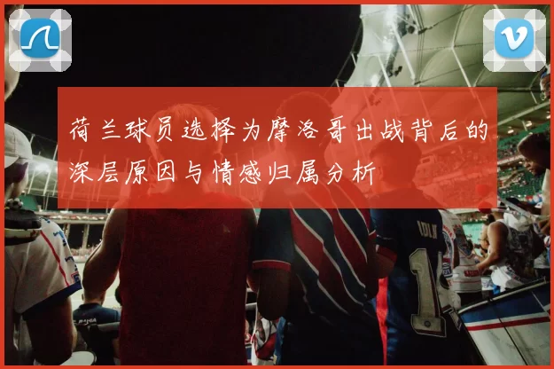 荷兰球员选择为摩洛哥出战背后的深层原因与情感归属分析
